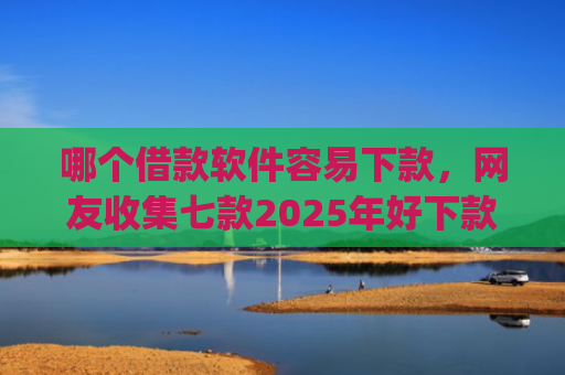 哪个借款软件容易下款，网友收集七款2025年好下款的app无视黑户