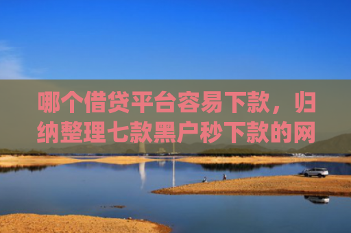 哪个借贷平台容易下款，归纳整理七款黑户秒下款的网贷app