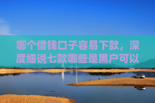 哪个借钱口子容易下款，深度细说七款哪些是黑户可以下款的app