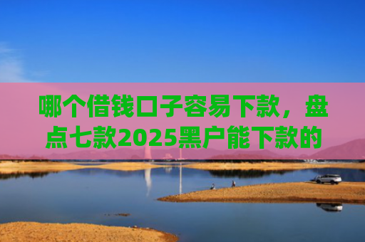 哪个借钱口子容易下款，盘点七款2025黑户能下款的app6
