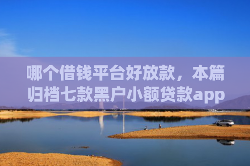 哪个借钱平台好放款，本篇归档七款黑户小额贷款app当天下款