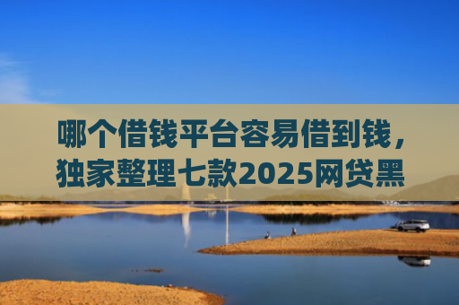 哪个借钱平台容易借到钱，独家整理七款2025网贷黑户秒下款的app