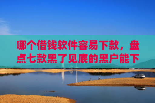 哪个借钱软件容易下款，盘点七款黑了见底的黑户能下款的app