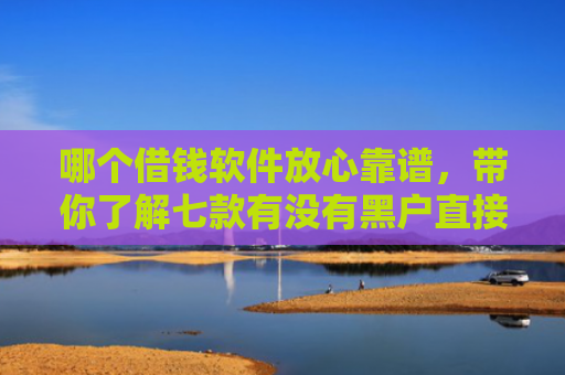 哪个借钱软件放心靠谱，带你了解七款有没有黑户直接下款的APP