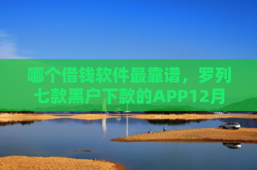 哪个借钱软件最靠谱，罗列七款黑户下款的APP12月