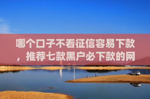 哪个口子不看征信容易下款，推荐七款黑户必下款的网贷口子app