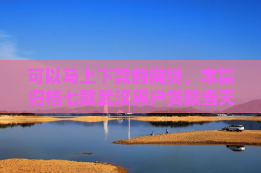 可以马上下款的网贷，本篇归档七款武汉黑户贷款当天下款