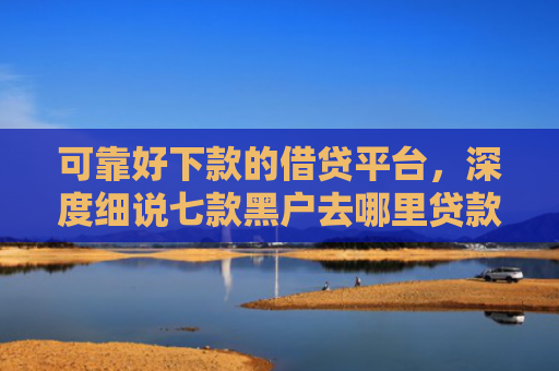 可靠好下款的借贷平台，深度细说七款黑户去哪里贷款能下款