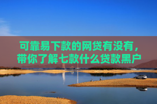 可靠易下款的网贷有没有，带你了解七款什么贷款黑户最容易下款