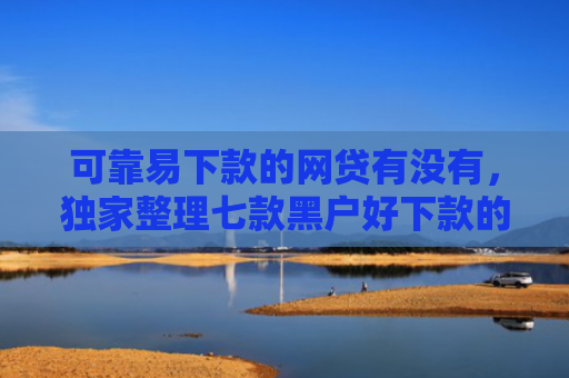 可靠易下款的网贷有没有，独家整理七款黑户好下款的贷款软件