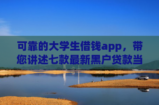 可靠的大学生借钱app，带您讲述七款最新黑户贷款当天下款