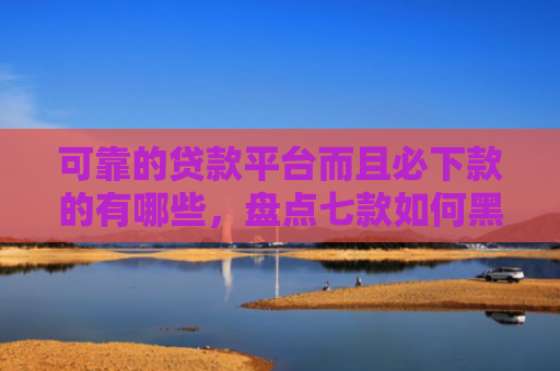 可靠的贷款平台而且必下款的有哪些，盘点七款如何黑户贷款包装下款