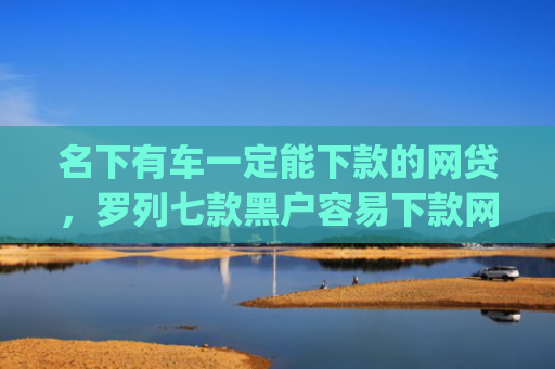 名下有车一定能下款的网贷，罗列七款黑户容易下款网贷app