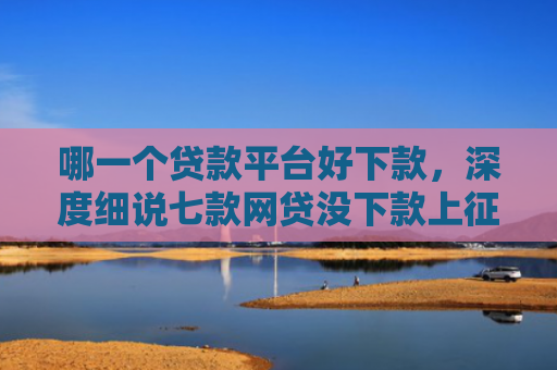 哪一个贷款平台好下款，深度细说七款网贷没下款上征信吗
