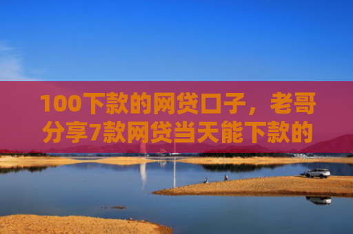 100下款的网贷口子，老哥分享7款网贷当天能下款的口子