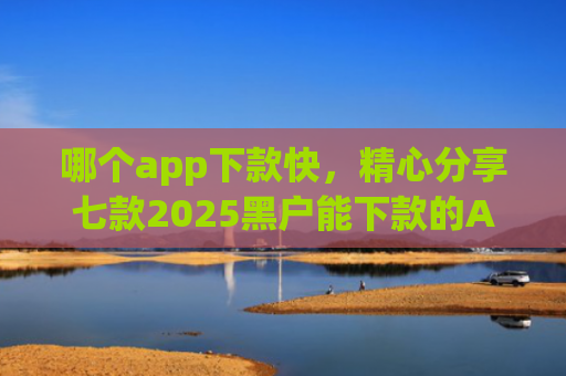 哪个app下款快，精心分享七款2025黑户能下款的APP链接