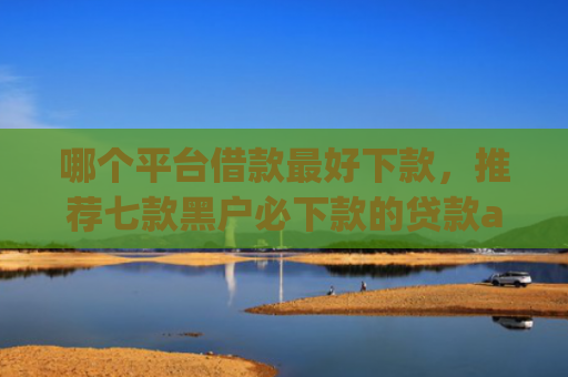 哪个平台借款最好下款，推荐七款黑户必下款的贷款app2025