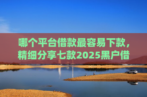 哪个平台借款最容易下款，精细分享七款2025黑户借钱平台什么最好下款app