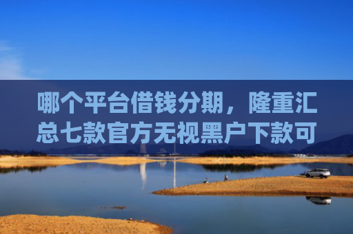哪个平台借钱分期，隆重汇总七款官方无视黑户下款可信的app