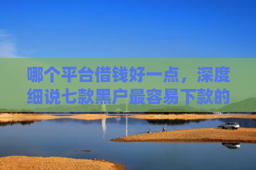 哪个平台借钱好一点，深度细说七款黑户最容易下款的网贷app