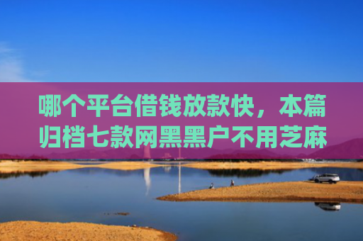 哪个平台借钱放款快，本篇归档七款网黑黑户不用芝麻分下款app
