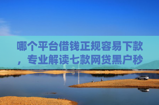 哪个平台借钱正规容易下款，专业解读七款网贷黑户秒下款的app2025