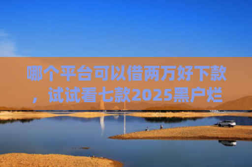 哪个平台可以借两万好下款，试试看七款2025黑户烂户必过秒下款app
