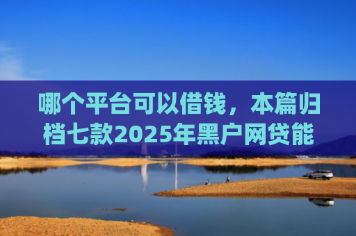 哪个平台可以借钱，本篇归档七款2025年黑户网贷能下款的app