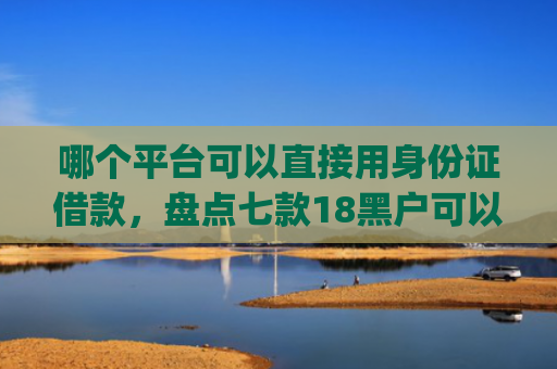 哪个平台可以直接用身份证借款，盘点七款18黑户可以下款的网贷app