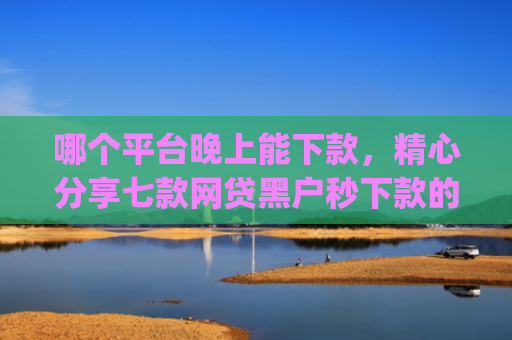 哪个平台晚上能下款，精心分享七款网贷黑户秒下款的app2025