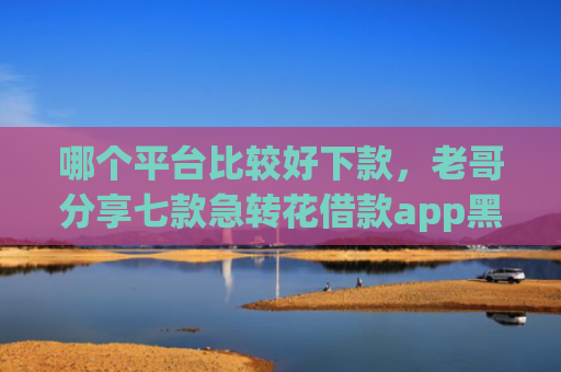 哪个平台比较好下款，老哥分享七款急转花借款app黑户能下款吗