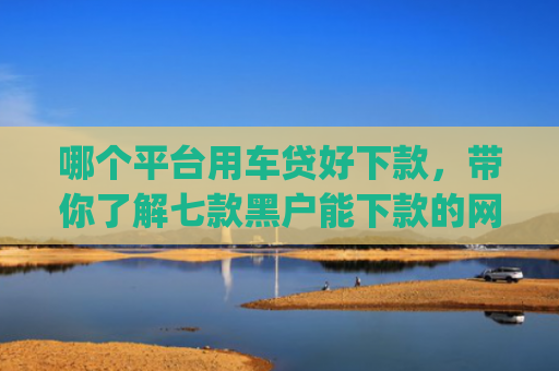 哪个平台用车贷好下款，带你了解七款黑户能下款的网贷2025app