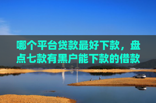 哪个平台贷款最好下款，盘点七款有黑户能下款的借款app吗