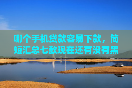 哪个手机贷款容易下款，简短汇总七款现在还有没有黑户可以下款的app