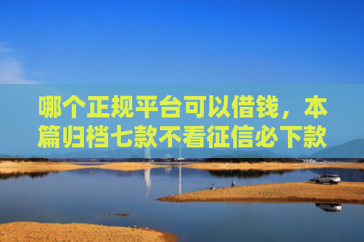 哪个正规平台可以借钱，本篇归档七款不看征信必下款网贷