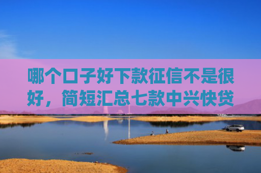 哪个口子好下款征信不是很好，简短汇总七款中兴快贷app黑户下款72000