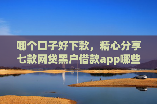 哪个口子好下款，精心分享七款网贷黑户借款app哪些下款快