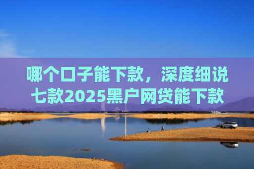 哪个口子能下款，深度细说七款2025黑户网贷能下款的app