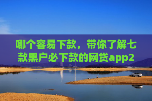 哪个容易下款，带你了解七款黑户必下款的网贷app2025