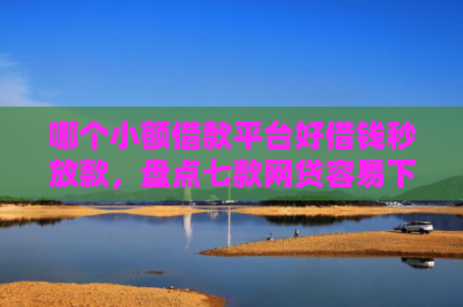 哪个小额借款平台好借钱秒放款，盘点七款网贷容易下款不查征信