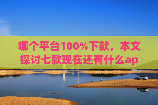 哪个平台100%下款，本文探讨七款现在还有什么app能黑户下款