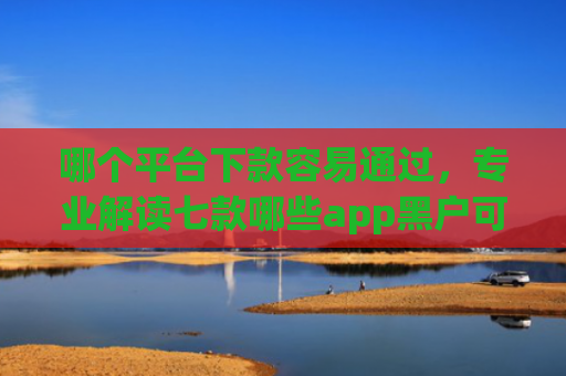 哪个平台下款容易通过，专业解读七款哪些app黑户可以下款可以分期的