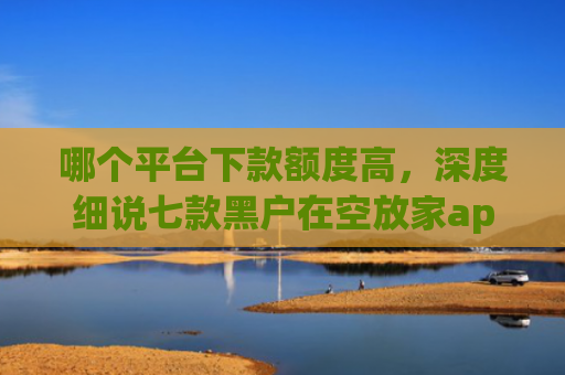 哪个平台下款额度高，深度细说七款黑户在空放家app能下款吗