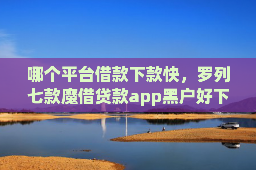 哪个平台借款下款快，罗列七款魔借贷款app黑户好下款吗