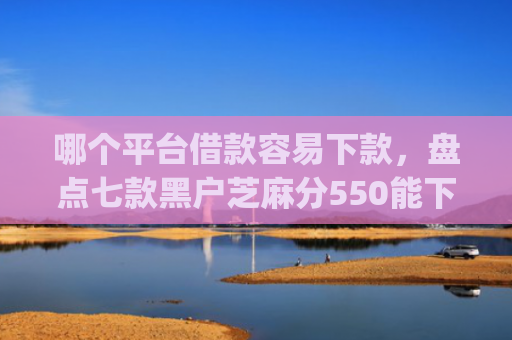 哪个平台借款容易下款，盘点七款黑户芝麻分550能下款的app