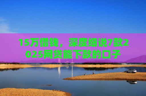 15万借钱，深度细说7款2025网贷能下款的口子