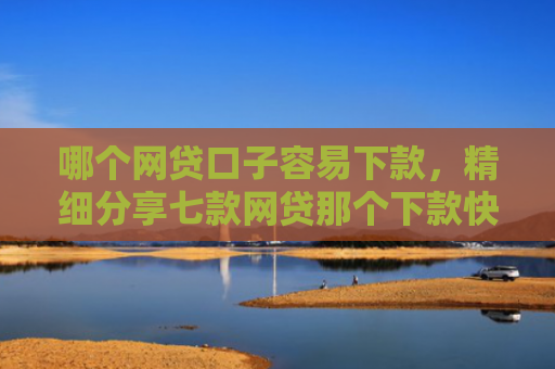 哪个网贷口子容易下款，精细分享七款网贷那个下款快不看征信