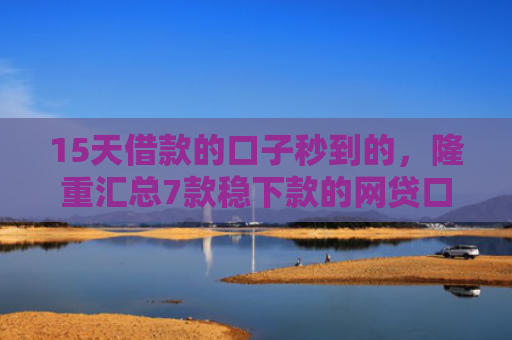 15天借款的口子秒到的，隆重汇总7款稳下款的网贷口子