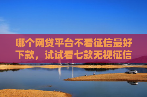 哪个网贷平台不看征信最好下款，试试看七款无视征信的网贷必下款吗
