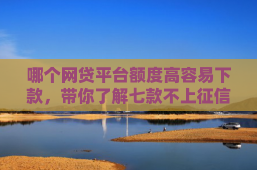 哪个网贷平台额度高容易下款，带你了解七款不上征信下款快的网贷